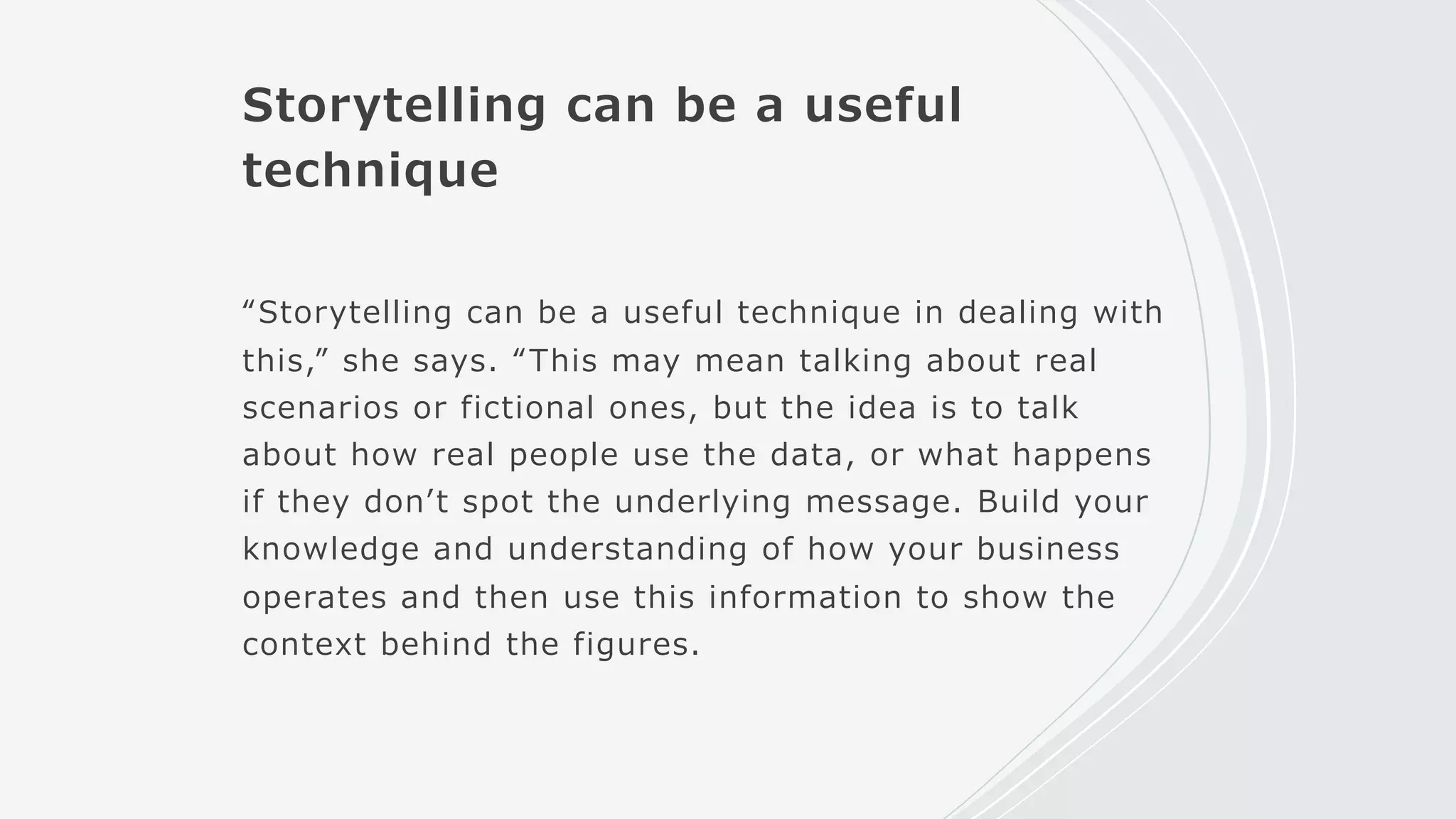 Storytelling can be a useful
technique
“Storytelling can be a useful technique in dealing with
this,” she says. “This may mean talking about real
scenarios or fictional ones, but the idea is to talk
about how real people use the data, or what happens
if they donʼt spot the underlying message. Build your
knowledge and understanding of how your business
operates and then use this information to show the
context behind the figures.
 