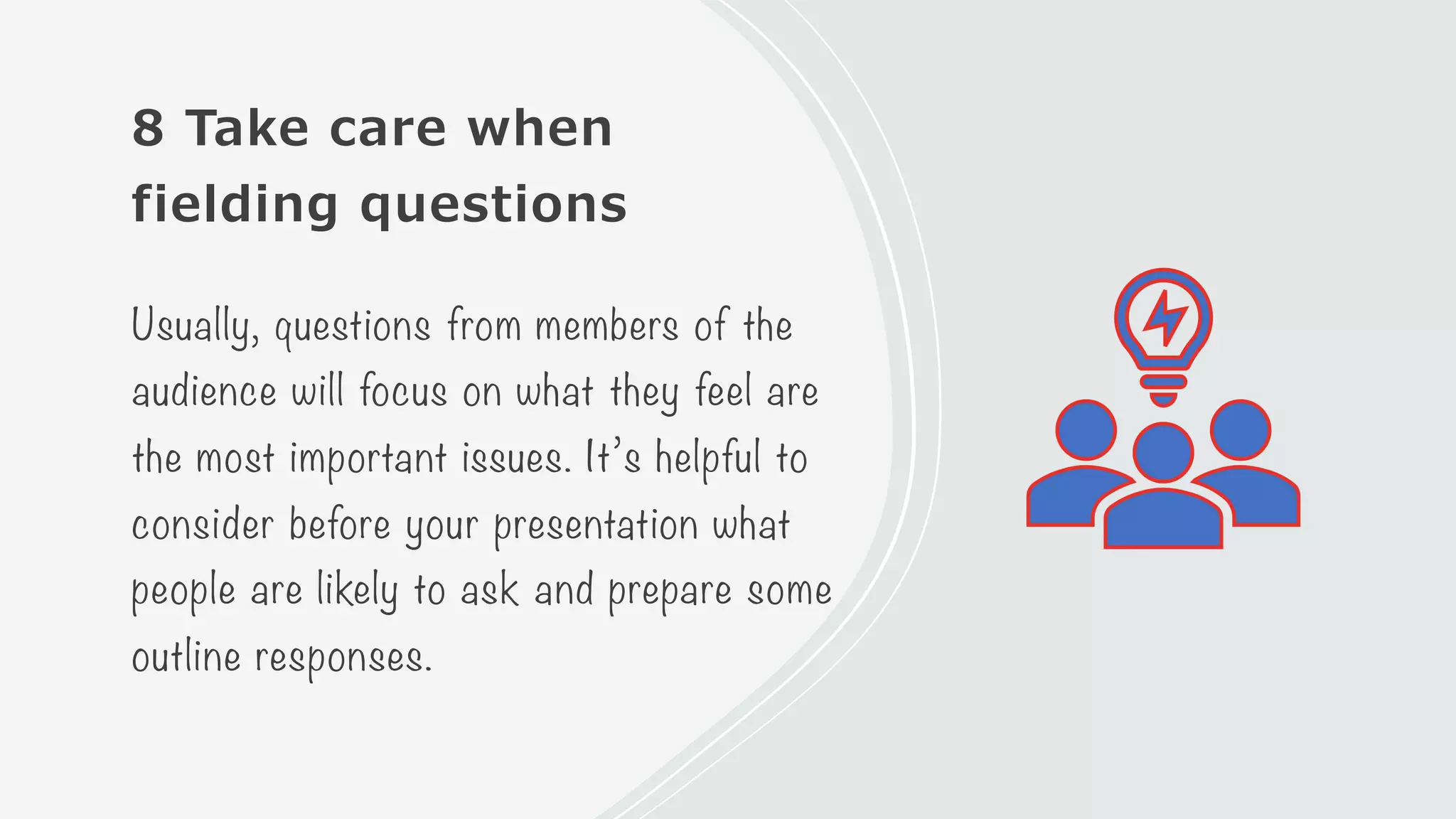 8 Take care when
fielding questions
Usually, questions from members of the
audience will focus on what they feel are
the most important issues. It’s helpful to
consider before your presentation what
people are likely to ask and prepare some
outline responses.
 
