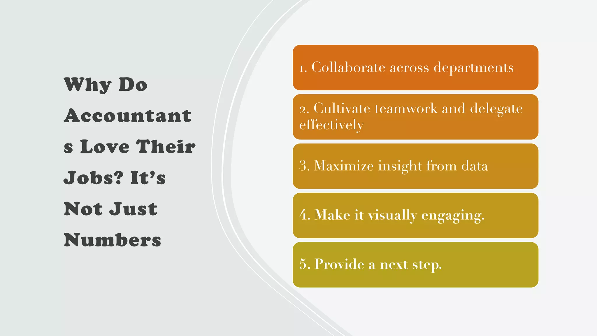 Why Do
Accountant
s Love Their
Jobs? It’s
Not Just
Numbers
1. Collaborate across departments
2. Cultivate teamwork and delegate
effectively
3. Maximize insight from data
4. Make it visually engaging.
5. Provide a next step.
 