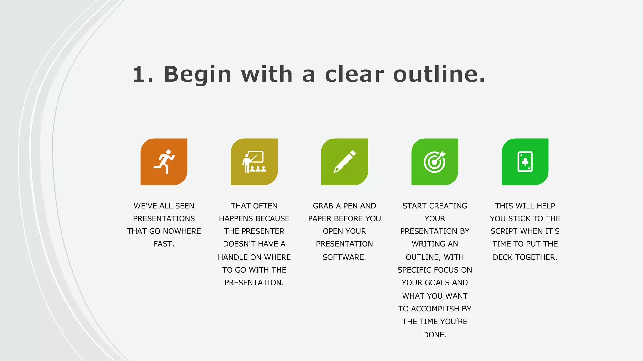 1. Begin with a clear outline.
WEʼVE ALL SEEN
PRESENTATIONS
THAT GO NOWHERE
FAST.
THAT OFTEN
HAPPENS BECAUSE
THE PRESENTER
DOESN'T HAVE A
HANDLE ON WHERE
TO GO WITH THE
PRESENTATION.
GRAB A PEN AND
PAPER BEFORE YOU
OPEN YOUR
PRESENTATION
SOFTWARE.
START CREATING
YOUR
PRESENTATION BY
WRITING AN
OUTLINE, WITH
SPECIFIC FOCUS ON
YOUR GOALS AND
WHAT YOU WANT
TO ACCOMPLISH BY
THE TIME YOUʼRE
DONE.
THIS WILL HELP
YOU STICK TO THE
SCRIPT WHEN ITʼS
TIME TO PUT THE
DECK TOGETHER.
 