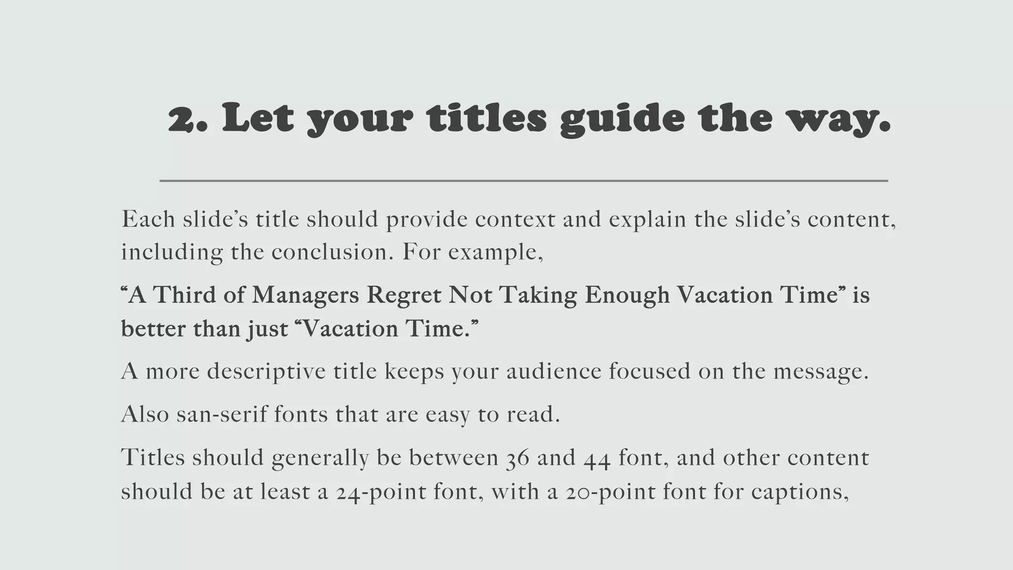 2. Let your titles guide the way.
Each slide’s title should provide context and explain the slide’s content,
including the conclusion. For example,
“A Third of Managers Regret Not Taking Enough Vacation Time” is
better than just “Vacation Time.”
A more descriptive title keeps your audience focused on the message.
Also san-serif fonts that are easy to read.
Titles should generally be between 36 and 44 font, and other content
should be at least a 24-point font, with a 20-point font for captions,
 