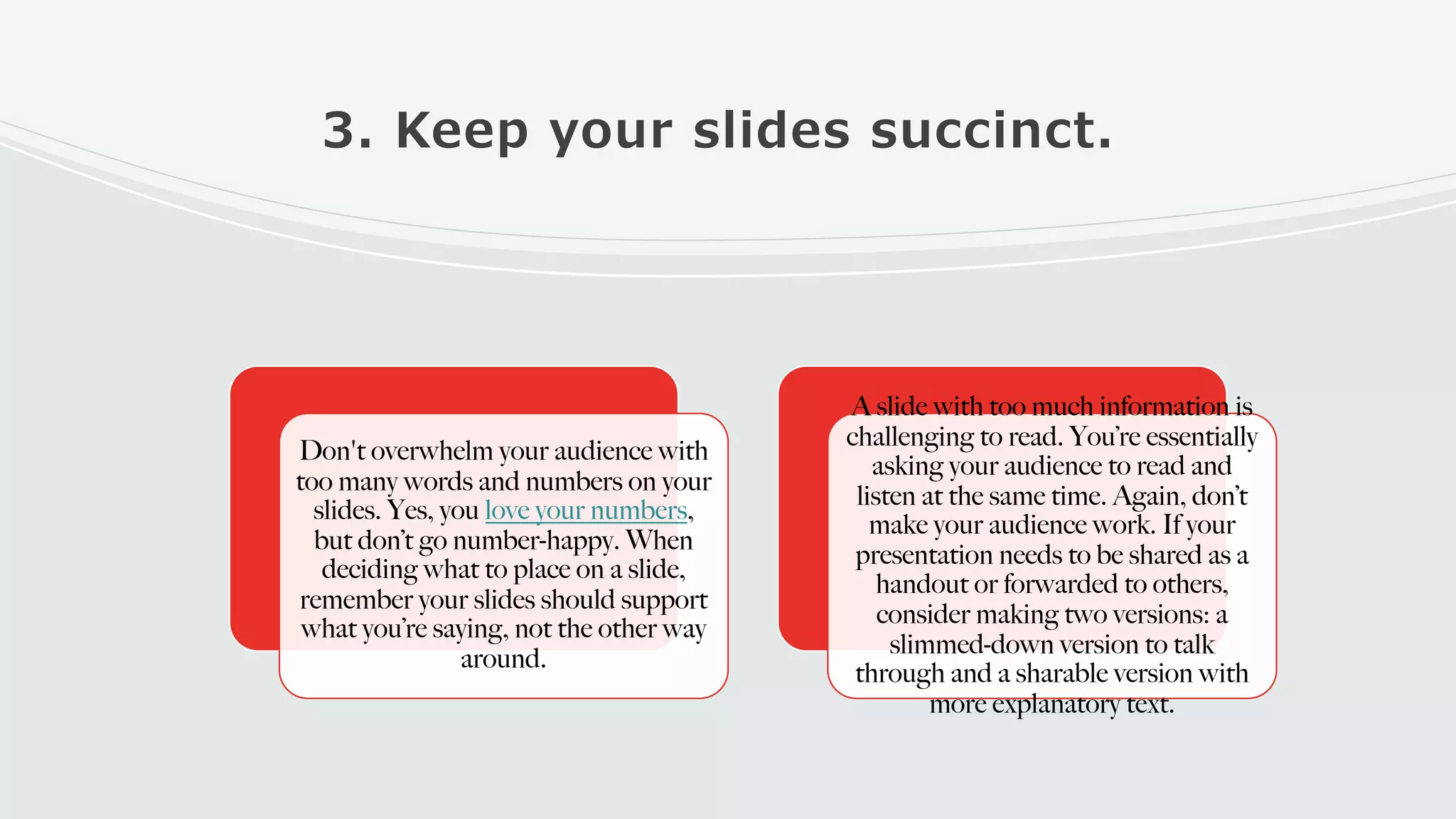 3. Keep your slides succinct.
Don't overwhelm your audience with
too many words and numbers on your
slides. Yes, you love your numbers,
but don’t go number-happy. When
deciding what to place on a slide,
remember your slides should support
what you’re saying, not the other way
around.
A slide with too much information is
challenging to read. You’re essentially
asking your audience to read and
listen at the same time. Again, don’t
make your audience work. If your
presentation needs to be shared as a
handout or forwarded to others,
consider making two versions: a
slimmed-down version to talk
through and a sharable version with
more explanatory text.
 