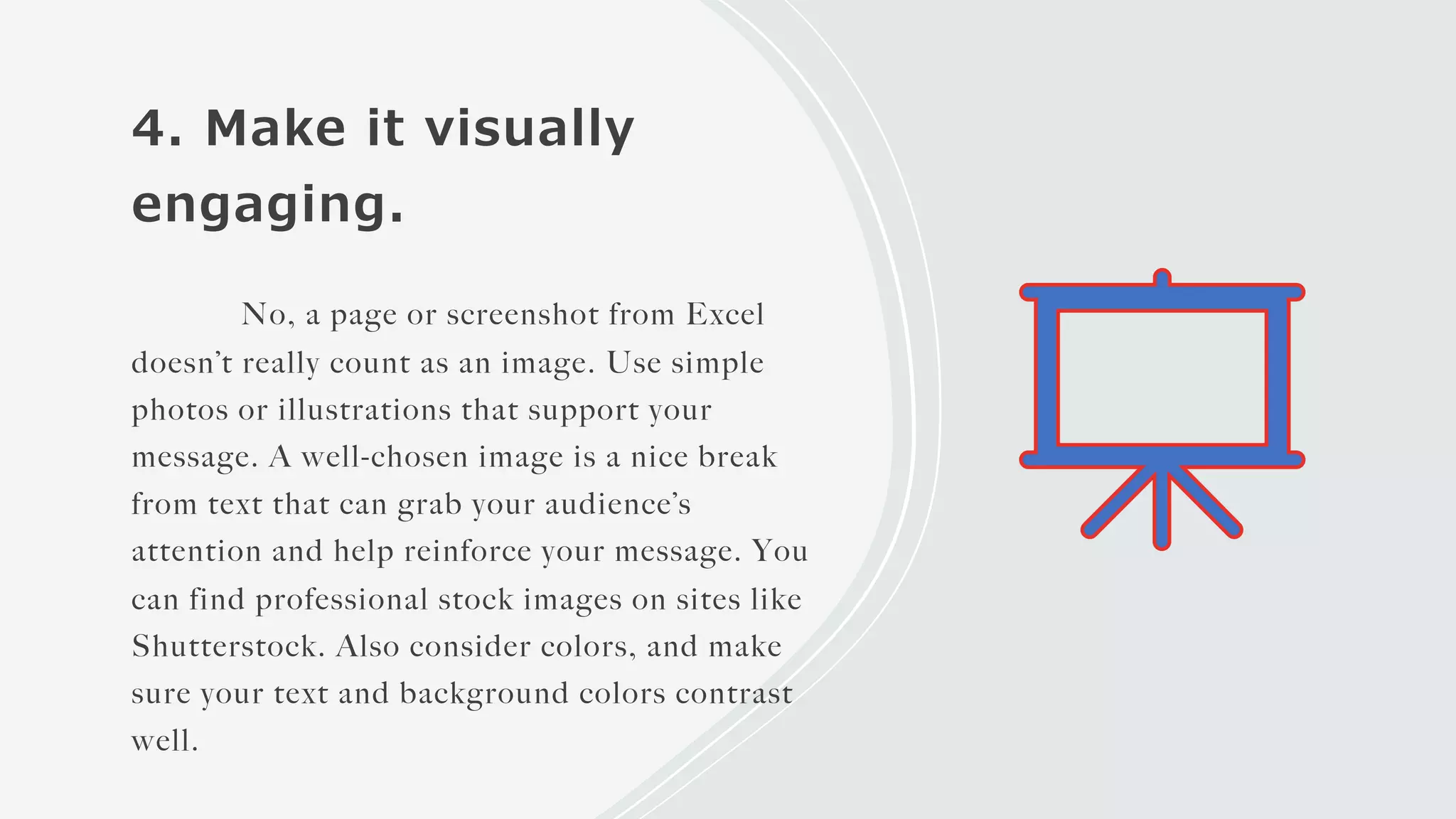 4. Make it visually
engaging.
No, a page or screenshot from Excel
doesn’t really count as an image. Use simple
photos or illustrations that support your
message. A well-chosen image is a nice break
from text that can grab your audience’s
attention and help reinforce your message. You
can find professional stock images on sites like
Shutterstock. Also consider colors, and make
sure your text and background colors contrast
well.
 