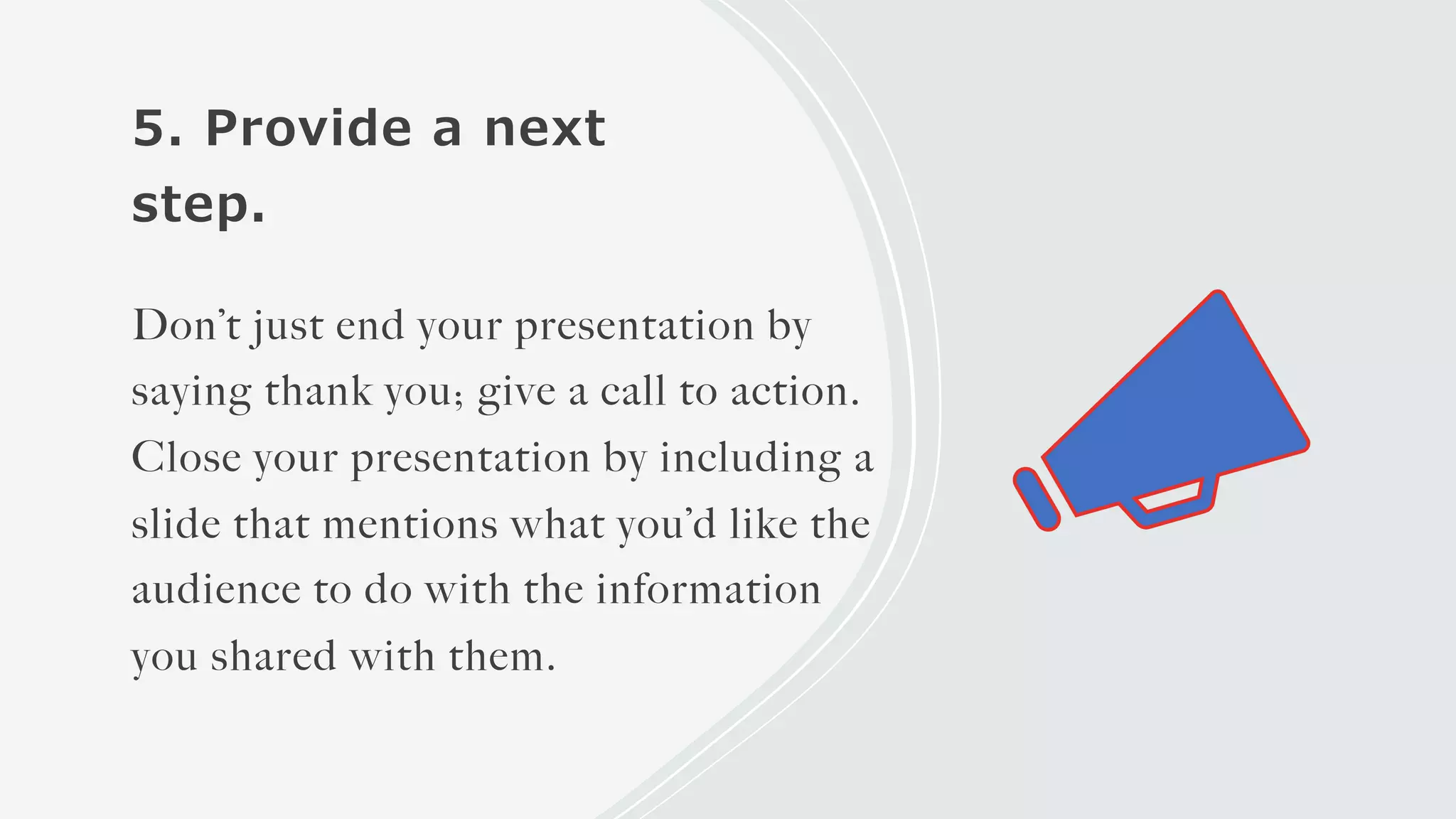 5. Provide a next
step.
Don’t just end your presentation by
saying thank you; give a call to action.
Close your presentation by including a
slide that mentions what you’d like the
audience to do with the information
you shared with them.
 