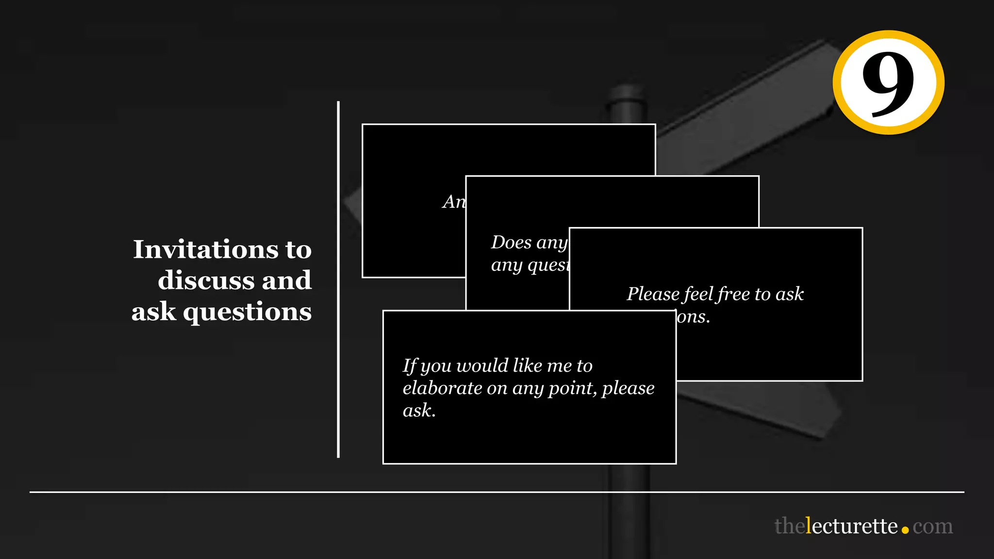 9
Invitations to
discuss and
ask questions
Any questions?
Does anyone have
any questions or comments?
Please feel free to ask
questions.
If you would like me to
elaborate on any point, please
ask.
 