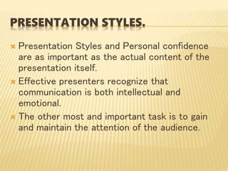 PRESENTATION STYLES.
 Presentation Styles and Personal confidence
are as important as the actual content of the
presentation itself.
 Effective presenters recognize that
communication is both intellectual and
emotional.
 The other most and important task is to gain
and maintain the attention of the audience.
 