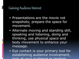 GainingAudienceInterest
 Presentations are the movie not
snapshots; prepare the space for
movement.
 Alternate moving and standing still,
speaking and listening, doing and
thinking, use physical space and
body movement to enhance your
message.
 Eye contact is your primary tool for
establishing audience involvement,
 