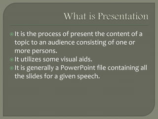 It is the process of present the content of a
topic to an audience consisting of one or
more persons.
It utilizes some visual aids.
It is generally a PowerPoint file containing all
the slides for a given speech.
 