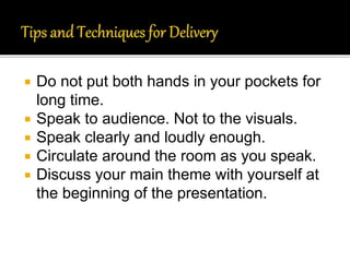  Do not put both hands in your pockets for
long time.
 Speak to audience. Not to the visuals.
 Speak clearly and loudly enough.
 Circulate around the room as you speak.
 Discuss your main theme with yourself at
the beginning of the presentation.
 