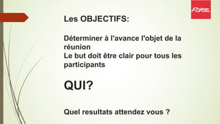 Les OBJECTIFS:
Déterminer à l'avance l'objet de la
réunion
Le but doit être clair pour tous les
participants
QUI?
Quel resultats attendez vous ?
 
