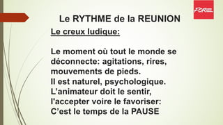 Le RYTHME de la REUNION
Le creux ludique:
Le moment où tout le monde se
déconnecte: agitations, rires,
mouvements de pieds.
Il est naturel, psychologique.
L’animateur doit le sentir,
l'accepter voire le favoriser:
C’est le temps de la PAUSE
 