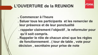 L'OUVERTURE de la REUNION
. Commencer à l’heure
. Saluer tous les participants et les remercier de
leur présence et de leur ponctualité
. rappeler clairement l’objectif , le reformuler pour
qu’il soit compris.
. Rappeler le rôle de chacun ainsi que les règles
de fonctionnement . ( tour de table , vote pour
décision , secrétaire pour prise de note
 