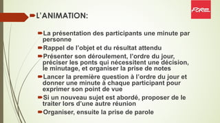 ´L’ANIMATION:
´La présentation des participants une minute par
personne
´Rappel de l’objet et du résultat attendu
´Présenter son déroulement, l’ordre du jour,
préciser les ponts qui nécessitent une décision,
le minutage, et organiser la prise de notes
´Lancer la première question à l’ordre du jour et
donner une minute à chaque participant pour
exprimer son point de vue
´Si un nouveau sujet est abordé, proposer de le
traiter lors d’une autre réunion
´Organiser, ensuite la prise de parole
 