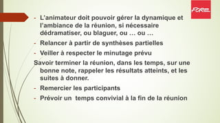- L’animateur doit pouvoir gérer la dynamique et
l’ambiance de la réunion, si nécessaire
dédramatiser, ou blaguer, ou … ou …
- Relancer à partir de synthèses partielles
- Veiller à respecter le minutage prévu
Savoir terminer la réunion, dans les temps, sur une
bonne note, rappeler les résultats atteints, et les
suites à donner.
- Remercier les participants
- Prévoir un temps convivial à la fin de la réunion
 