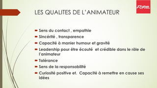 LES QUALITES DE L’ANIMATEUR
´ Sens du contact , empathie
´ Sincérité , transparence
´ Capacité à manier humour et gravité
´ Leadership pour être écouté et crédible dans le rôle de
l’animateur
´ Tolérance
´ Sens de la responsabilité
´ Curiosité positive et. Capacité à remettre en cause ses
idées
 