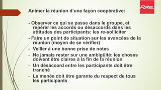 Animer la réunion d’une façon coopérative:
- Observer ce qui se passe dans le groupe, et
repérer les accords ou désaccords dans les
attitudes des participants: les re-solliciter
- Faire un point de situation sur les avancées de la
réunion (moyen de se vérifier)
- Veiller à une bonne prise de notes
- Ne jamais rester sur une ambigüité: les choses
doivent être claires à la fin de la réunion
- Un désaccord entre les participants doit être
tranché
- La menée doit être garante du respect de tous
les participants
 