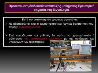 Κατά την εκπόνηση των εργασιών συνιστάται :
 Να αξιοποιούνται όλες οι εργαστηριακές και τεχνικές δυνατότητες που
παρέχει η σχολική μονάδα.
 Ενώ εκπαιδευτικοί και μαθητές θα πρέπει να χρησιμοποιούν ή
αξιοποιούν τον εργαστηριακό εξοπλισμό με την συνδρομή των
υπεύθυνων των εργαστηρίων.
Προτεινόμενη διαδικασία ανάπτυξης μαθήματος Ερευνητική
εργασία στη Τεχνολογία
 
