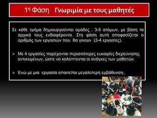 Σε κάθε τμήμα δημιουργούνται ομάδες , 3-5 ατόμων, με βάση τα
αρχικά τους ενδιαφέροντα. Στη φάση αυτή αποφασίζεται ο
αριθμός των εργασιών που θα γινουν (3-4 εργασίες).
 Με 4 εργασίες παρέχονται περισσότερες ευκαιρίες διερεύνησης
αντικειμένων, ώστε να καλύπτονται οι ανάγκες των μαθητών.
 Ενώ με μια εργασία απαιτείται μεγαλύτερη εμβάθυνση .
1η Φάση Γνωριμία με τους μαθητές
 