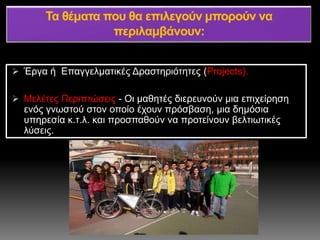  Έργα ή Επαγγελματικές Δραστηριότητες (Projects).
 Μελέτες Περιπτώσεις - Οι μαθητές διερευνούν μια επιχείρηση
ενός γνωστού στον οποίο έχουν πρόσβαση, μια δημόσια
υπηρεσία κ.τ.λ. και προσπαθούν να προτείνουν βελτιωτικές
λύσεις.
 