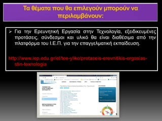  Για την Ερευνητική Εργασία στην Τεχνολογία, εξειδικευμένες
προτάσεις, σύνδεσμοι και υλικό θα είναι διαθέσιμα από την
πλατφόρμα του Ι.Ε.Π. για την επαγγελματική εκπαίδευση.
http://www.iep.edu.gr/el/tee-yliko/protaseis-erevnitikis-ergasias-
stin-texnologia
 