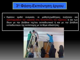 3η Φάση-Εκπόνηση έργου
 Εφόσον κριθεί αναγκαίο, οι μαθητές/μαθήτριες συζητούν και
προσαρμόζουν την εργασία στις δυνατότητες του σχολείου ή και των
ίδιων με την βοήθεια της/του εκπαιδευτικού ή και με την βοήθεια
εκπαιδευτικών της αντίστοιχης με το θέμα ειδικότητας.
 