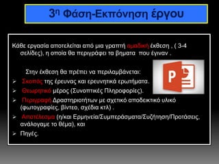 Κάθε εργασία αποτελείται από μια γραπτή ομαδική έκθεση , ( 3-4
σελίδες), η οποία θα περιγράφει τα βηματα που έγιναν .
Στην έκθεση θα πρέπει να περιλαμβάνεται:
 Σκοπός της έρευνας και ερευνητικά ερωτήματα.
 Θεωρητικό μέρος (Συνοπτικές Πληροφορίες).
 Περιγραφή Δραστηριοτήτων με σχετικό αποδεικτικό υλικό
(φωτογραφίες, βίντεο, σχέδια κτλ) .
 Αποτέλεσμα (η/και Ερμηνεία/Συμπεράσματα/Συζήτηση/Προτάσεις,
ανάλογαμε το θέμα), και
 Πηγές.
3η Φάση-Εκπόνηση έργου
 