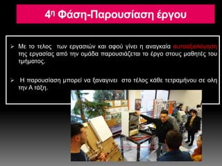 4η Φάση-Παρουσίαση έργου
 Με το τελος των εργασιών και αφού γίνει η αναγκαία αυτοαξιολόγηση
της εργασίας από την ομάδα παρουσιάζεται το έργο στους μαθητές του
τμήματος.
 Η παρουσίαση μπορεί να ξαναγινει στο τέλος κάθε τετραμήνου σε ολη
την Α τάξη.
 