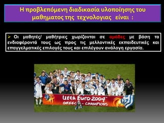 Η προβλεπόμενη διαδικασία υλοποίησης του
μαθηματος της τεχνολογιας είναι :
 Οι μαθητές/ μαθήτριες χωρίζονται σε ομάδες με βάση τα
ενδιαφέροντά τους ως προς τις μελλοντικές εκπαιδευτικές και
επαγγελματικές επιλογές τους και επιλέγουν ανάλογη εργασία.
 