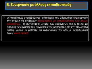 Β. Συνεργασία με άλλους εκπαιδευτικούς
 Οι παραπάνω αναφερόμενες απαιτήσεις του μαθήματος δημιουργούν
την ανάγκη να υπάρξουν συνεργασίες με εκπαιδευτικούς των άλλων
ειδικοτήτων. Η συνεργασία μεταξύ των καθηγητών της Α τάξης, με
αφορμή τις εργασίες του συγκεκριμένου μαθήματος, θα έχει πολλαπλά
οφέλη, καθώς οι μαθητές θα αντιληφθούν ότι όλοι οι εκπαιδευτικοί
έχουν κοινό σκοπό.
 