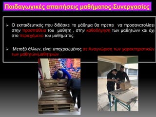  Ο εκπαιδευτικός που διδάσκει το μάθημα θα πρεπει να προσανατολίσει
στην προσπάθεια του μαθητη , στην καθοδήγηση των μαθητώνν και όχι
στο περιεχόμενο του μαθήματος.
 Μεταξύ άλλων, είναι υποχρεωμένος σε:Αναγνώριση των χαρακτηριστικών
των μαθητών/μαθητριών .
Παιδαγωγικές απαιτήσεις μαθήματος-Συνεργασίες
 