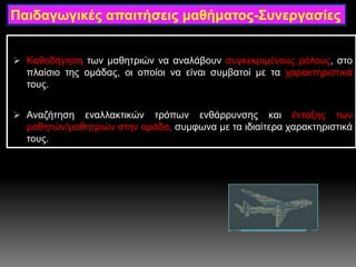  Καθοδήγηση των μαθητριών να αναλάβουν συγκεκριμένους ρόλους, στο
πλαίσιο της ομάδας, οι οποίοι να είναι συμβατοί με τα χαρακτηριστικά
τους.
 Αναζήτηση εναλλακτικών τρόπων ενθάρρυνσης και ένταξης των
μαθητών/μαθητριών στην ομάδα, συμφωνα με τα ιδιαίτερα χαρακτηριστικά
τους.
Παιδαγωγικές απαιτήσεις μαθήματος-Συνεργασίες
 