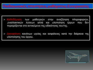  Καθοδήγηση των μαθητριών στην αναζήτηση πληροφοριών,
,εναλλακτικών λύσεων αλλά και υλοποίηση έργων που δεν
περιορίζονται στο αντικείμενο της ειδικότητας του/της.
 Διασφάλιση κανόνων υγείας και ασφάλειας κατά την διάρκεια της
υλοποίησης του έργου.
Παιδαγωγικές απαιτήσεις μαθήματος-Συνεργασίες
 