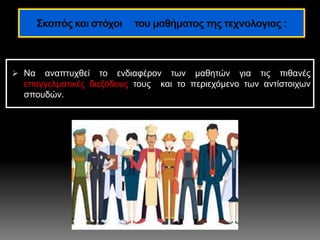  Nα αναπτυχθεί το ενδιαφέρον των μαθητών για τις πιθανές
επαγγελματικές διεξόδους τους και το περιεχόμενο των αντίστοιχων
σπουδών.
Σκοπός και στόχοι του μαθήματος της τεχνολογιας :
 