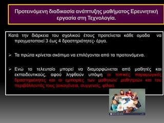Προτεινόμενη διαδικασία ανάπτυξης μαθήματος Ερευνητική
εργασία στη Τεχνολογία.
Κατά την διάρκεια του σχολικού έτους προτείνεται κάθε ομαδα να
πραγματοποιεί 3 έως 4 δραστηριότητες- έργα.
 Τα πρώτα κρίνεται σκόπιμο να επιλέγονται από τα προτεινόμενα.
 Ενώ το τελευταίο μπορεί να διαμορφώνεται από μαθητές και
εκπαιδευτικούς, αφού ληφθούν υπόψη οι τοπικές παραγωγικές
δραστηριότητες και οι εμπειρίες των μαθητών/ μαθητριών και του
περιβάλλοντός τους (οικογένεια, συγγενείς, φίλοι).
 