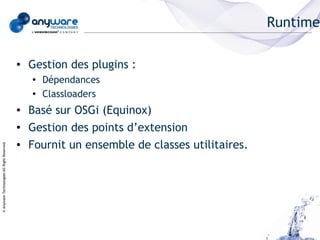Runtime

                                            ●   Gestion des plugins :
                                                ●   Dépendances
                                                ●   Classloaders
                                            ●   Basé sur OSGi (Equinox)
                                            ●   Gestion des points d’extension
                                            ●   Fournit un ensemble de classes utilitaires.
© Anyware Technologies-All Right Reserved
 