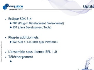 Outils

                                            • Eclipse SDK 3.4
                                               ►PDE (Plug-in Development Environment)
                                               ►JDT (Java Development Tools)


                                            • Plug-in additionnels
                                               ►RAP SDK 1.1.0 (Rich Ajax Platform)
© Anyware Technologies-All Right Reserved




                                            • L'ensemble sous licence EPL 1.0
                                            • Téléchargement
                                               ►
 