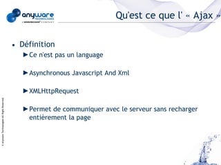 Qu'est ce que l' « Ajax »

                                            • Définition
                                               ►Ce n'est pas un language

                                               ►Asynchronous Javascript And Xml

                                               ►XMLHttpRequest
© Anyware Technologies-All Right Reserved




                                               ►Permet de communiquer avec le serveur sans recharger
                                                entièrement la page
 