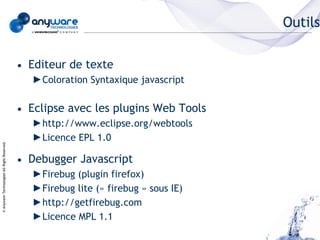 Outils

                                            • Editeur de texte
                                               ►Coloration Syntaxique javascript


                                            • Eclipse avec les plugins Web Tools
                                               ►http://www.eclipse.org/webtools
                                               ►Licence EPL 1.0
© Anyware Technologies-All Right Reserved




                                            • Debugger Javascript
                                               ►Firebug (plugin firefox)
                                               ►Firebug lite (« firebug » sous IE)
                                               ►http://getfirebug.com
                                               ►Licence MPL 1.1
 