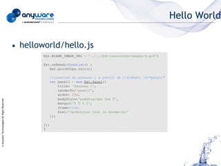 Hello World


                                            • helloworld/hello.js
                                                    Ext.BLANK_IMAGE_URL = '../../ext/resources/images/s.gif';

                                                    Ext.onReady(function() {
                                                       Ext.QuickTips.init();

                                                          //creation du panneau 1 à partir de l'élément id="panel1"
                                                          var panel1 = new Ext.Panel({
                                                              title: 'Panneau 1',
                                                              renderTo:'panel1',
                                                              width: 150,
                                                              bodyStyle:'padding:5px 5px 0',
© Anyware Technologies-All Right Reserved




                                                              margin:'5 5 5 5',
                                                              frame:true,
                                                              html:'<p>Bonjour tout le monde</p>'
                                                          });

                                                    });
                                                    Í
 