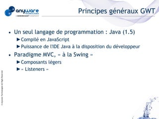 Principes généraux GWT

                                            • Un seul langage de programmation : Java (1.5)
                                              ►Compilé en JavaScript
                                              ►Puissance de l'IDE Java à la disposition du développeur
                                            • Paradigme MVC, « à la Swing »
                                              ►Composants légers
                                              ►« Listeners »
© Anyware Technologies-All Right Reserved
 