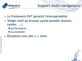 Support multi-navigateurs

                                            • Le framework GWT garantit l'interopérabilité
                                            • Widget natif du browser quand possible (bouton,
                                              combo, ...)
                                              ►performances
                                              ►accessibilité
                                            • Émulation avec des div sinon
© Anyware Technologies-All Right Reserved
 