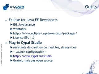 Outils

                                            • Eclipse for Java EE Developers
                                               ►IDE Java avancé
                                               ►Webtools
                                               ►http://www.eclipse.org/downloads/packages/
                                               ►Licence EPL 1.0
                                            • Plug-in Cypal Studio
© Anyware Technologies-All Right Reserved




                                               ►Assistants de création de modules, de services
                                               ►« Launch configuration »
                                               ►http://www.cypal.in/studio
                                               ►Gratuit mais pas open source
 