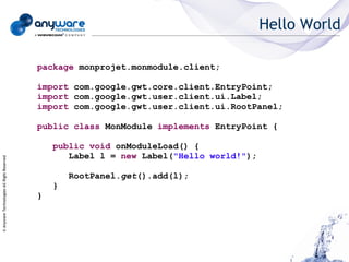 Hello World

                                            package monprojet.monmodule.client;

                                            import com.google.gwt.core.client.EntryPoint;
                                            import com.google.gwt.user.client.ui.Label;
                                            import com.google.gwt.user.client.ui.RootPanel;

                                            public class MonModule implements EntryPoint {

                                                public void onModuleLoad() {
                                                   Label l = new Label("Hello world!");
© Anyware Technologies-All Right Reserved




                                                    RootPanel.get().add(l);
                                                }
                                            }
 