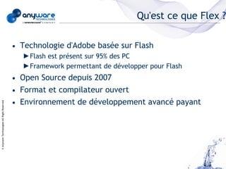 Qu'est ce que Flex ?

                                            • Technologie d'Adobe basée sur Flash
                                              ►Flash est présent sur 95% des PC
                                              ►Framework permettant de développer pour Flash
                                            • Open Source depuis 2007
                                            • Format et compilateur ouvert
                                            • Environnement de développement avancé payant
© Anyware Technologies-All Right Reserved
 