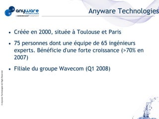 Anyware Technologies

                                            • Créée en 2000, située à Toulouse et Paris
                                            • 75 personnes dont une équipe de 65 ingénieurs
                                              experts. Bénéficie d'une forte croissance (>70% en
                                              2007)
                                            • Filiale du groupe Wavecom (Q1 2008)
© Anyware Technologies-All Right Reserved
 