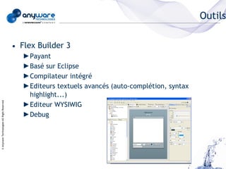 Outils

                                            • Flex Builder 3
                                               ►Payant
                                               ►Basé sur Eclipse
                                               ►Compilateur intégré
                                               ►Editeurs textuels avancés (auto-complétion, syntax
                                                highlight...)
© Anyware Technologies-All Right Reserved




                                               ►Editeur WYSIWIG
                                               ►Debug
 