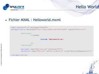 Hello World

                                            • Fichier MXML : Helloworld.mxml
                                               <?xml version="1.0" encoding="utf-8"?>
                                               <mx:Application xmlns:mx="http://www.adobe.com/2006/mxml" layout="vertical">

                                                         <mx:Script>
                                                                   <![CDATA[

                                                                               include "Helloworld.as";

                                                                   ]]>
© Anyware Technologies-All Right Reserved




                                                         </mx:Script>

                                                         <mx:Label text="Helloworld" fontSize="24"/>
                                                         <mx:Button label="Action" id="actionButton" click="actionToExecute();"/>

                                               </mx:Application>
 
