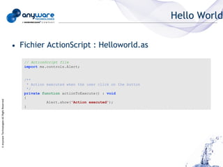 Hello World

                                            • Fichier ActionScript : Helloworld.as
                                               // ActionScript file
                                               import mx.controls.Alert;


                                               /**
                                                 * Action executed when the user click on the button
                                                 */
                                               private function actionToExecute() : void
                                               {
© Anyware Technologies-All Right Reserved




                                                          Alert.show('Action executed');
                                               }
 