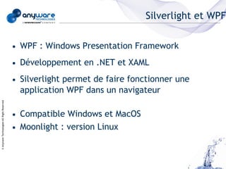 Silverlight et WPF


                                            • WPF : Windows Presentation Framework
                                            • Développement en .NET et XAML
                                            • Silverlight permet de faire fonctionner une
                                              application WPF dans un navigateur
© Anyware Technologies-All Right Reserved




                                            • Compatible Windows et MacOS
                                            • Moonlight : version Linux
 