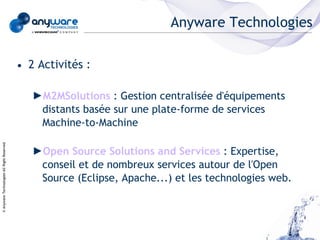 Anyware Technologies

                                            • 2 Activités :

                                               ►M2MSolutions : Gestion centralisée d'équipements
                                                distants basée sur une plate-forme de services
                                                Machine-to-Machine
© Anyware Technologies-All Right Reserved




                                               ►Open Source Solutions and Services : Expertise,
                                                conseil et de nombreux services autour de l'Open
                                                Source (Eclipse, Apache...) et les technologies web.
 